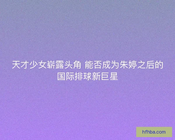 天才少女崭露头角 能否成为朱婷之后的国际排球新巨星