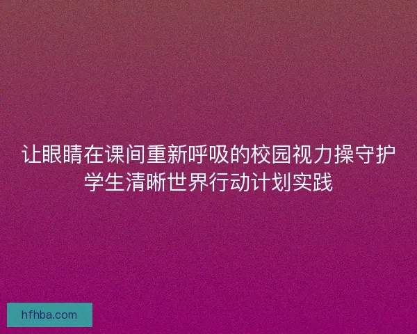 让眼睛在课间重新呼吸的校园视力操守护学生清晰世界行动计划实践
