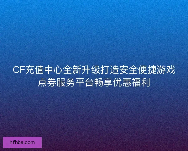 CF充值中心全新升级打造安全便捷游戏点券服务平台畅享优惠福利