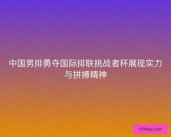 中国男排勇夺国际排联挑战者杯展现实力与拼搏精神