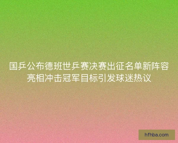 国乒公布德班世乒赛决赛出征名单新阵容亮相冲击冠军目标引发球迷热议